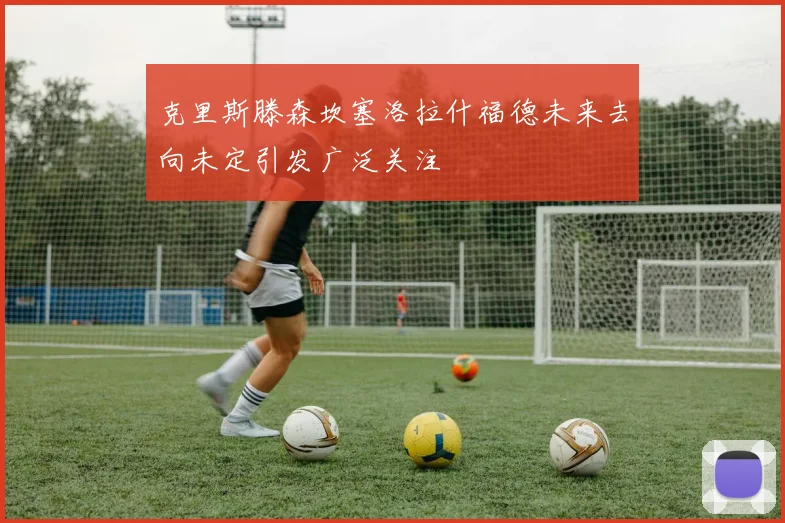 克里斯滕森坎塞洛拉什福德未来去向未定引发广泛关注