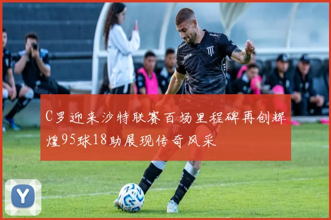 C罗迎来沙特联赛百场里程碑再创辉煌95球18助展现传奇风采