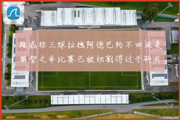 路威称三球拉拽阿德巴约不回放是明智之举比赛已被切割得过于碎片化