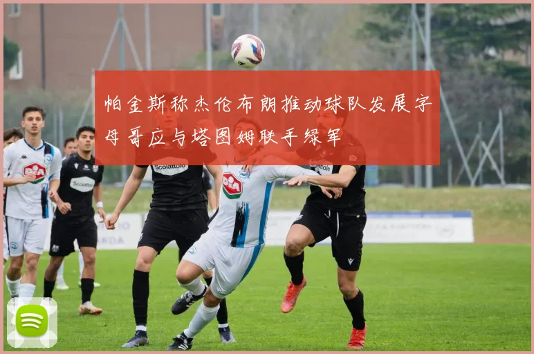 帕金斯称杰伦布朗推动球队发展字母哥应与塔图姆联手绿军