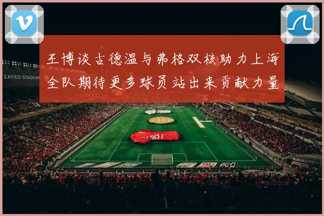王博谈古德温与弗格双核助力上海全队期待更多球员站出来贡献力量