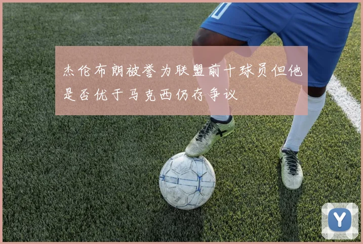 杰伦布朗被誉为联盟前十球员但他是否优于马克西仍存争议