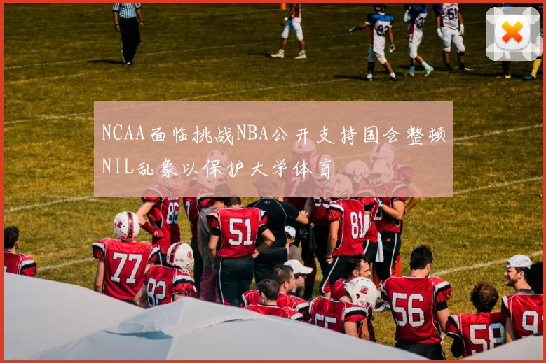 NCAA面临挑战NBA公开支持国会整顿NIL乱象以保护大学体育