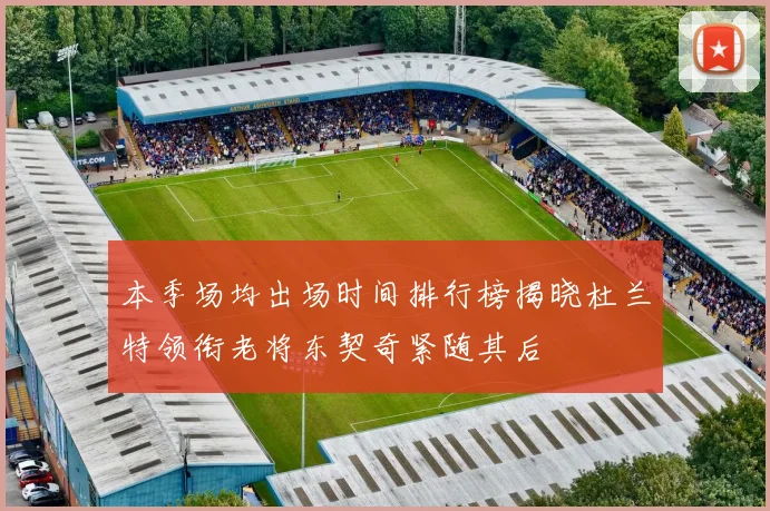 本季场均出场时间排行榜揭晓杜兰特领衔老将东契奇紧随其后