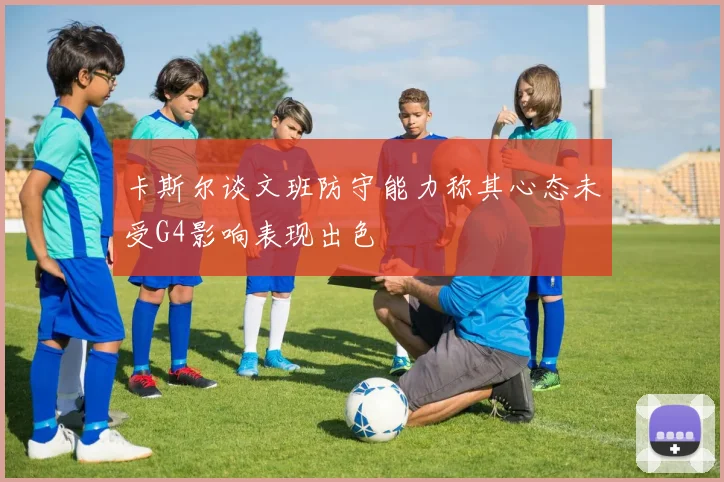 卡斯尔谈文班防守能力称其心态未受G4影响表现出色