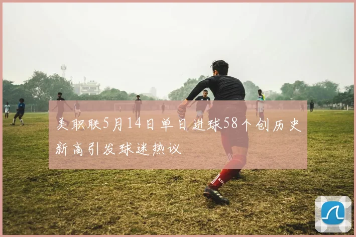 美职联5月14日单日进球58个创历史新高引发球迷热议