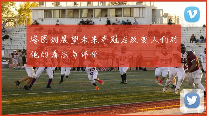 塔图姆展望未来夺冠后改变人们对他的看法与评价