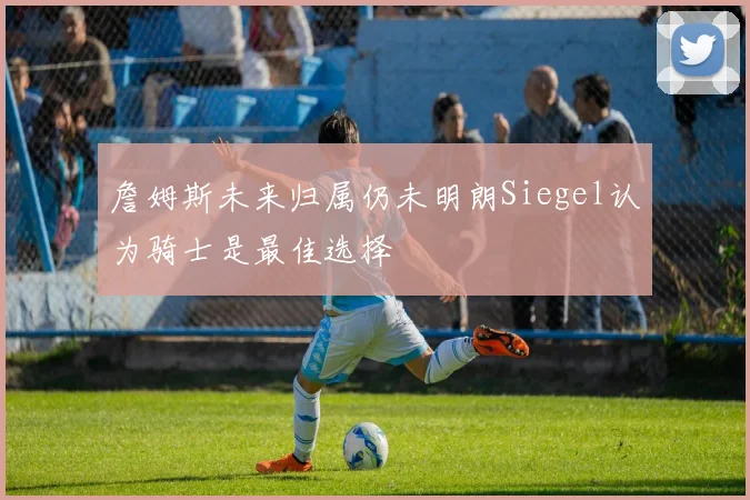 詹姆斯未来归属仍未明朗Siegel认为骑士是最佳选择
