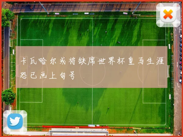 卡瓦哈尔或将缺席世界杯皇马生涯恐已画上句号