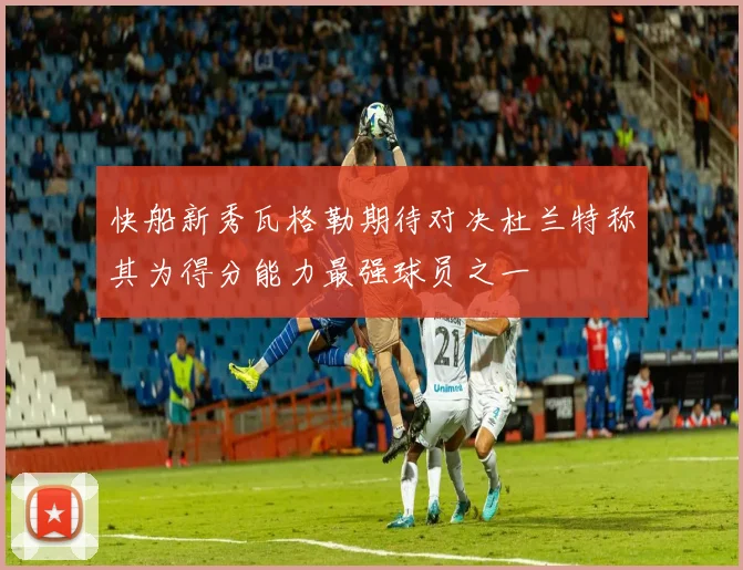 快船新秀瓦格勒期待对决杜兰特称其为得分能力最强球员之一