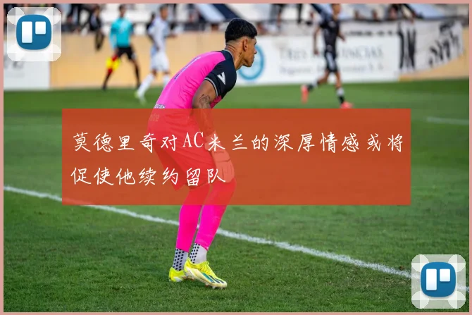 莫德里奇对AC米兰的深厚情感或将促使他续约留队