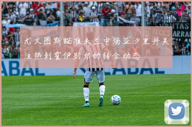 尤文图斯瞄准米兰中场亚沙里并关注热刺霍伊别尔的转会动态