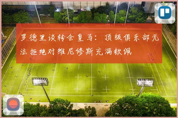 罗德里谈转会皇马：顶级俱乐部无法拒绝对维尼修斯充满钦佩