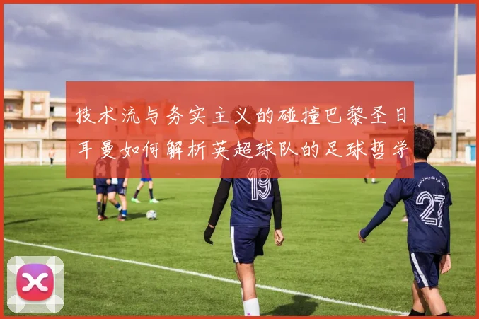 技术流与务实主义的碰撞巴黎圣日耳曼如何解析英超球队的足球哲学
