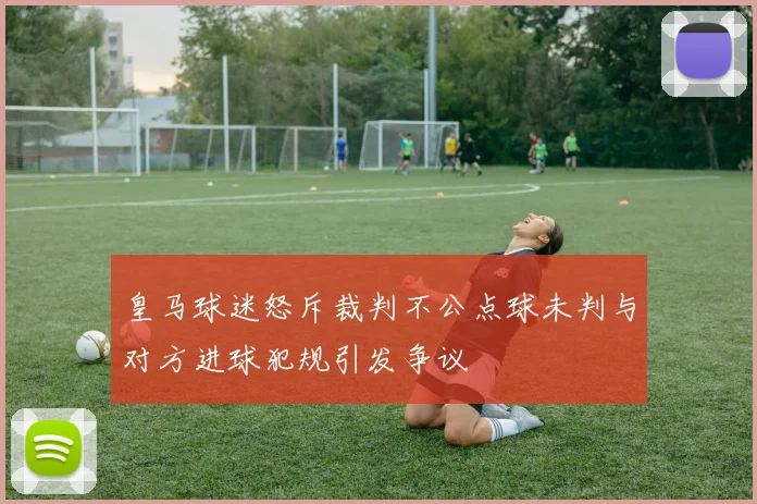 皇马球迷怒斥裁判不公点球未判与对方进球犯规引发争议