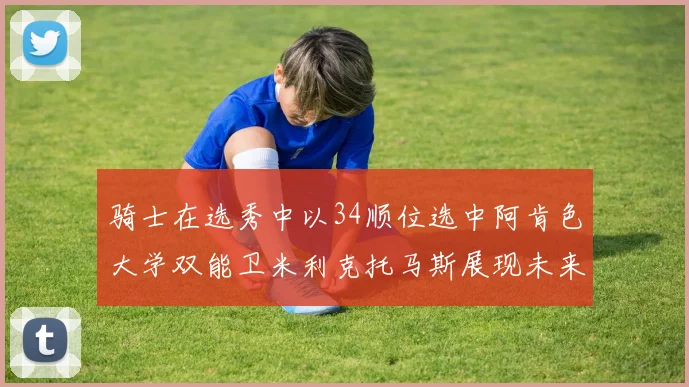 骑士在选秀中以34顺位选中阿肯色大学双能卫米利克托马斯展现未来潜力