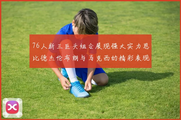 76人新三巨头组合展现强大实力恩比德杰伦布朗与马克西的精彩表现引发期待