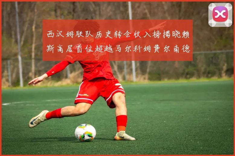 西汉姆联队历史转会收入榜揭晓赖斯高居首位超越马尔科姆费尔南德斯