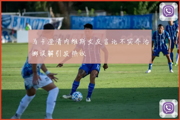 马卡澄清内维斯女友言论不实乔治娜误解引发热议