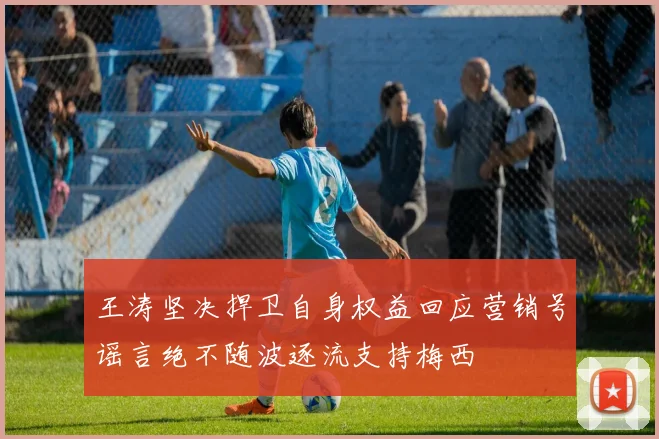 王涛坚决捍卫自身权益回应营销号谣言绝不随波逐流支持梅西