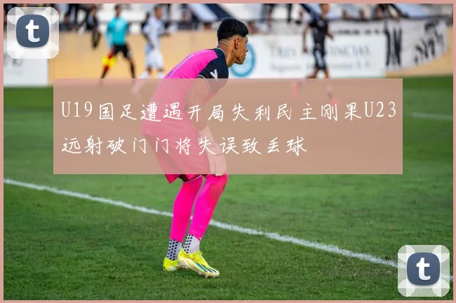 U19国足遭遇开局失利民主刚果U23远射破门门将失误致丢球