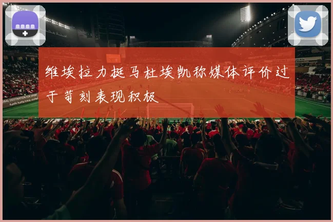 维埃拉力挺马杜埃凯称媒体评价过于苛刻表现积极