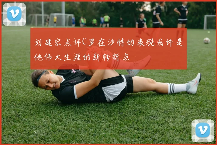 刘建宏点评C罗在沙特的表现或许是他伟大生涯的新转折点