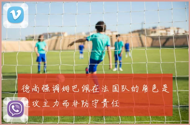 德尚强调姆巴佩在法国队的角色是进攻主力而非防守责任